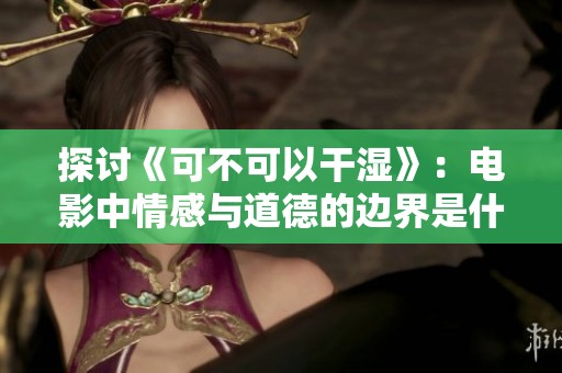 探讨《可不可以干湿》：电影中情感与道德的边界是什么