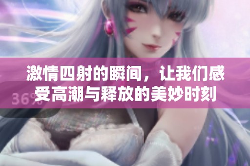 激情四射的瞬间，让我们感受高潮与释放的美妙时刻