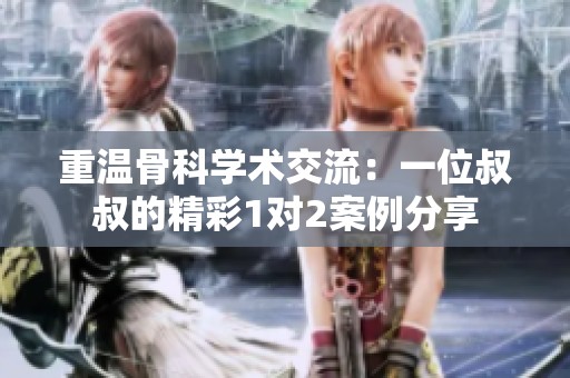 重温骨科学术交流：一位叔叔的精彩1对2案例分享