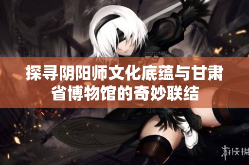 探寻阴阳师文化底蕴与甘肃省博物馆的奇妙联结