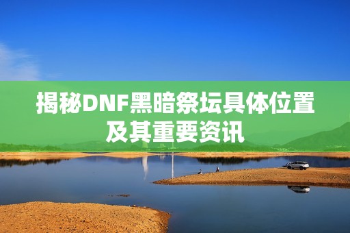 揭秘DNF黑暗祭坛具体位置及其重要资讯