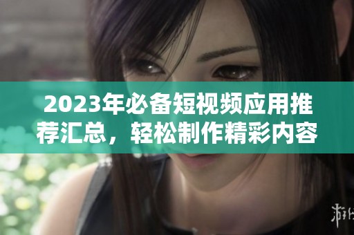 2023年必备短视频应用推荐汇总，轻松制作精彩内容
