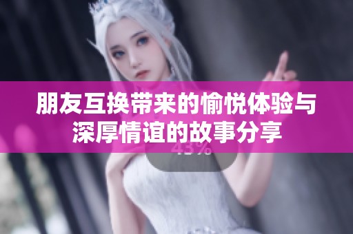 朋友互换带来的愉悦体验与深厚情谊的故事分享