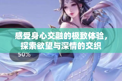 感受身心交融的极致体验，探索欲望与深情的交织
