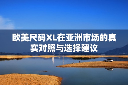 欧美尺码XL在亚洲市场的真实对照与选择建议