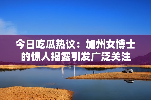 今日吃瓜热议：加州女博士的惊人揭露引发广泛关注