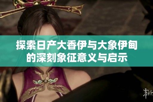 探索日产大香伊与大象伊甸的深刻象征意义与启示