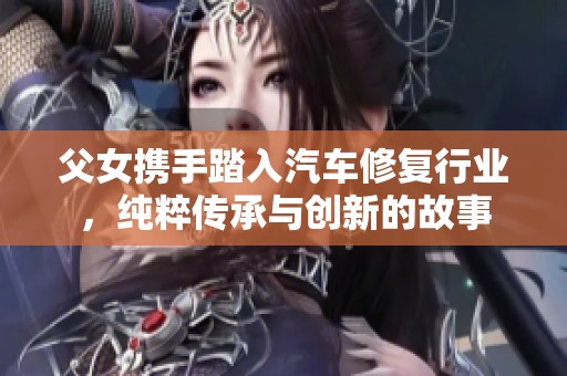 父女携手踏入汽车修复行业，纯粹传承与创新的故事