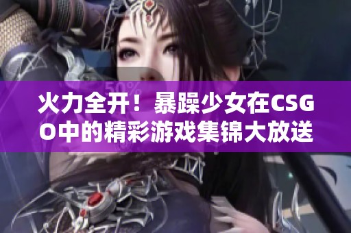 火力全开！暴躁少女在CSGO中的精彩游戏集锦大放送