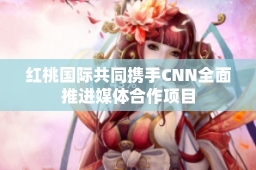 红桃国际共同携手CNN全面推进媒体合作项目