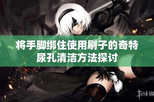 将手脚绑住使用刷子的奇特尿孔清洁方法探讨