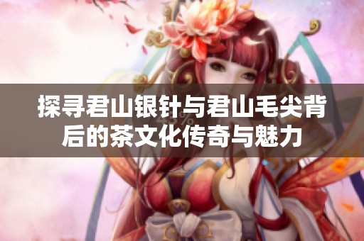 探寻君山银针与君山毛尖背后的茶文化传奇与魅力