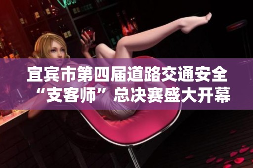 宜宾市第四届道路交通安全“支客师”总决赛盛大开幕，精彩纷呈引人关注