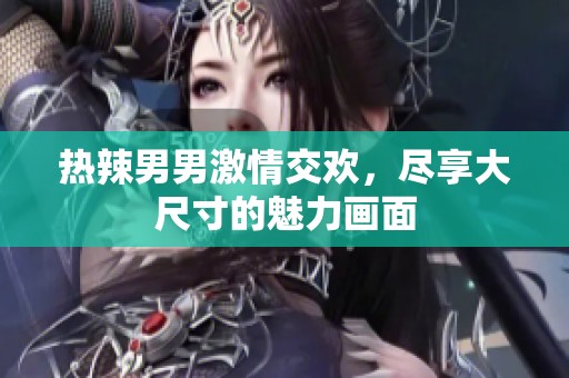 热辣男男激情交欢，尽享大尺寸的魅力画面
