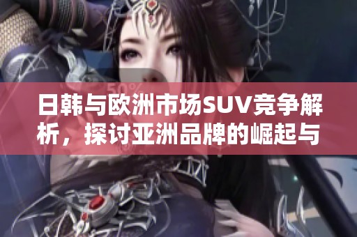 日韩与欧洲市场SUV竞争解析，探讨亚洲品牌的崛起与挑战