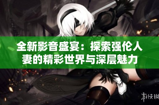 全新影音盛宴：探索强伦人妻的精彩世界与深层魅力