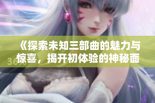 《探索未知三部曲的魅力与惊喜，揭开初体验的神秘面纱》