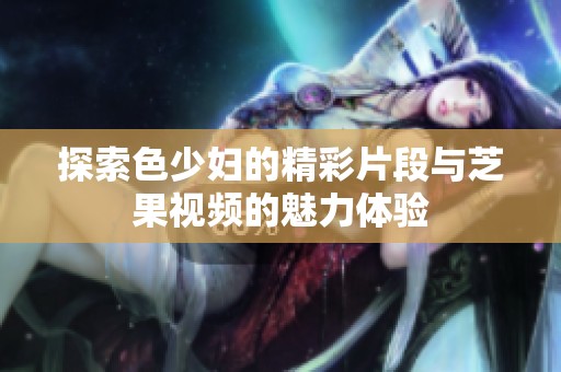 探索色少妇的精彩片段与芝果视频的魅力体验