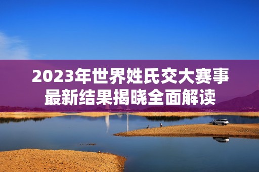 2023年世界姓氏交大赛事最新结果揭晓全面解读