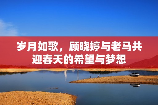 岁月如歌，顾晓婷与老马共迎春天的希望与梦想