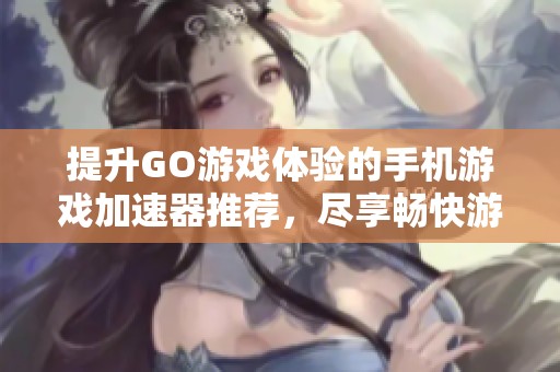 提升GO游戏体验的手机游戏加速器推荐，尽享畅快游戏乐趣