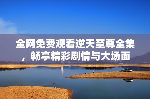 全网免费观看逆天至尊全集，畅享精彩剧情与大场面
