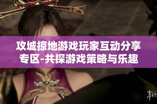 攻城掠地游戏玩家互动分享专区-共探游戏策略与乐趣