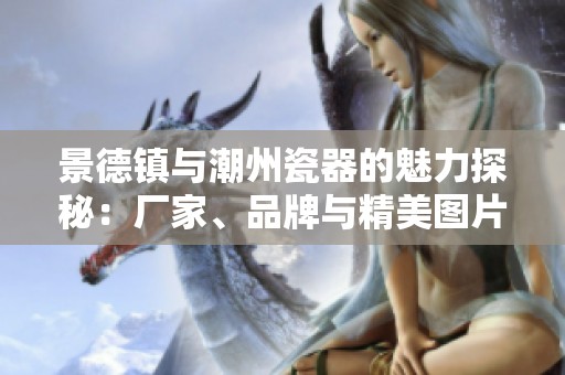 景德镇与潮州瓷器的魅力探秘：厂家、品牌与精美图片分享