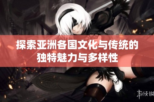 探索亚洲各国文化与传统的独特魅力与多样性