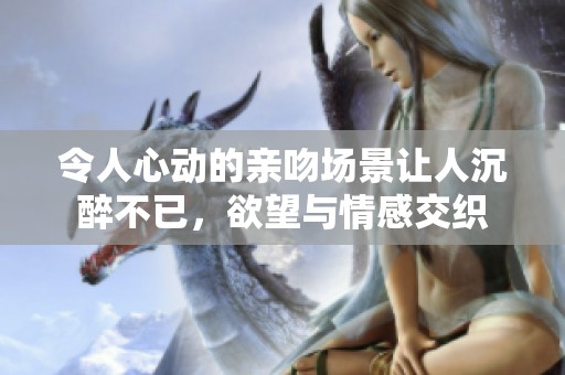 令人心动的亲吻场景让人沉醉不已，欲望与情感交织