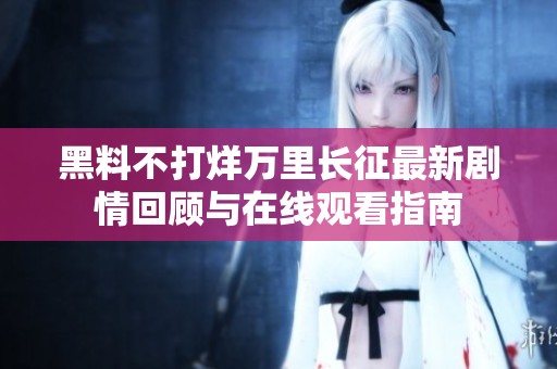 黑料不打烊万里长征最新剧情回顾与在线观看指南