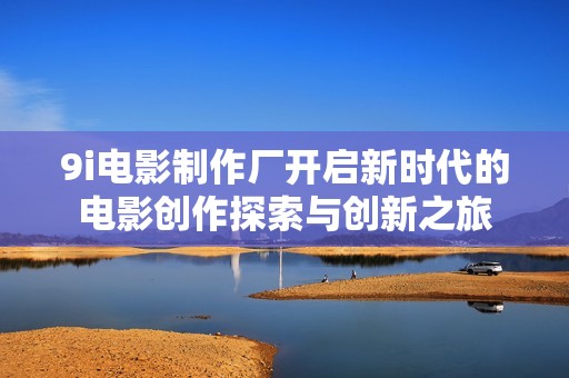 9i电影制作厂开启新时代的电影创作探索与创新之旅