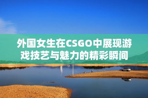 外国女生在CSGO中展现游戏技艺与魅力的精彩瞬间