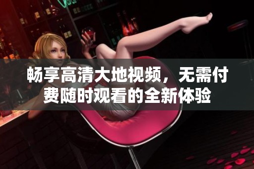 畅享高清大地视频，无需付费随时观看的全新体验