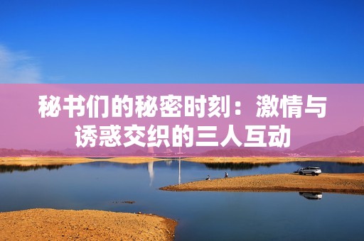 秘书们的秘密时刻：激情与诱惑交织的三人互动