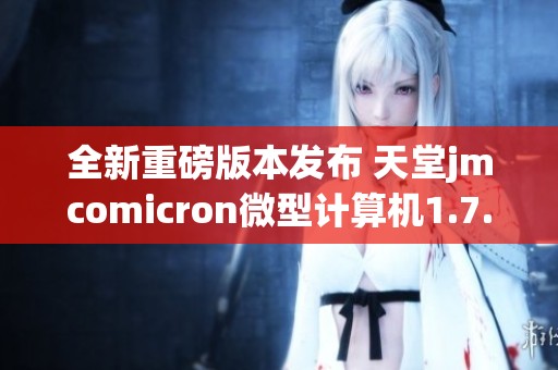 全新重磅版本发布 天堂jmcomicron微型计算机1.7.1更新解析