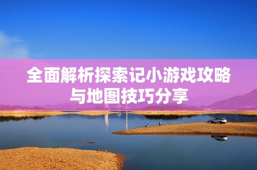 全面解析探索记小游戏攻略与地图技巧分享