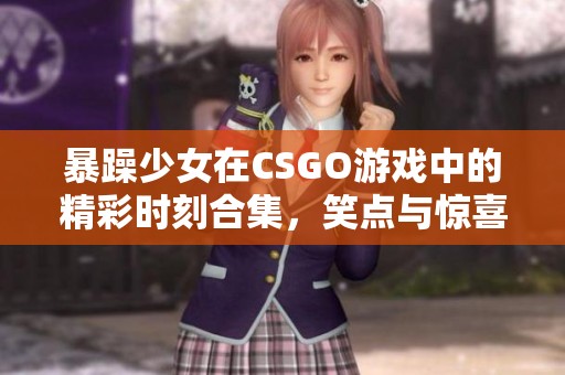 暴躁少女在CSGO游戏中的精彩时刻合集，笑点与惊喜不断