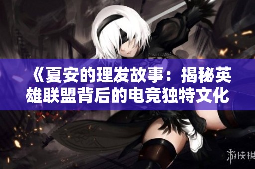 《夏安的理发故事：揭秘英雄联盟背后的电竞独特文化》