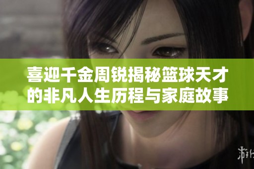 喜迎千金周锐揭秘篮球天才的非凡人生历程与家庭故事