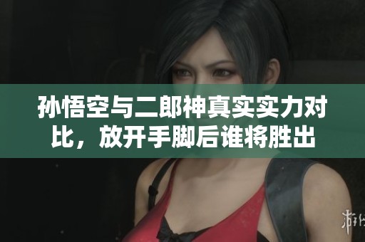 孙悟空与二郎神真实实力对比，放开手脚后谁将胜出