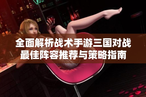 全面解析战术手游三国对战最佳阵容推荐与策略指南