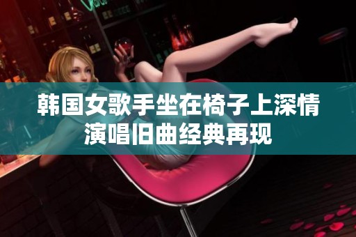 韩国女歌手坐在椅子上深情演唱旧曲经典再现