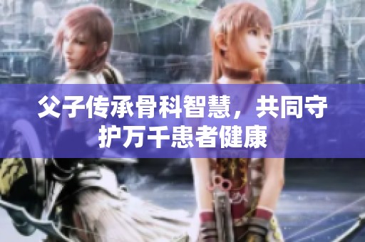 父子传承骨科智慧，共同守护万千患者健康