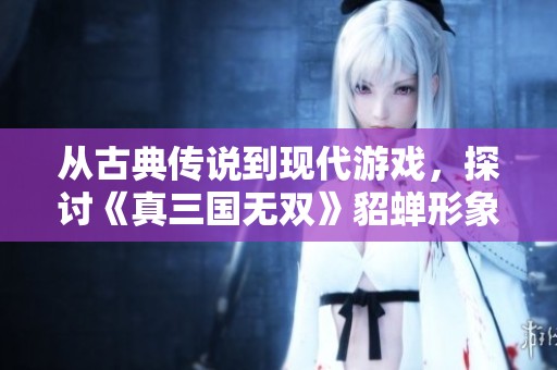 从古典传说到现代游戏，探讨《真三国无双》貂蝉形象的演变之路