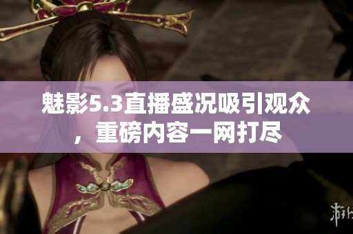魅影5.3直播盛况吸引观众，重磅内容一网打尽