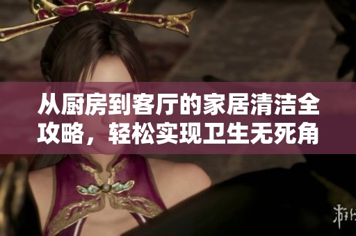 从厨房到客厅的家居清洁全攻略，轻松实现卫生无死角