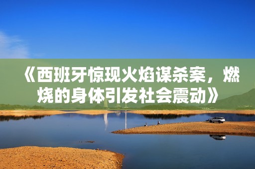 《西班牙惊现火焰谋杀案，燃烧的身体引发社会震动》