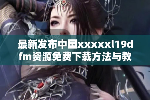 最新发布中国xxxxxl19dfm资源免费下载方法与教程分享