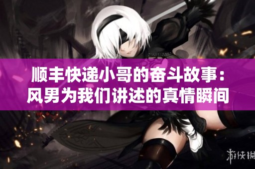 顺丰快递小哥的奋斗故事：风男为我们讲述的真情瞬间